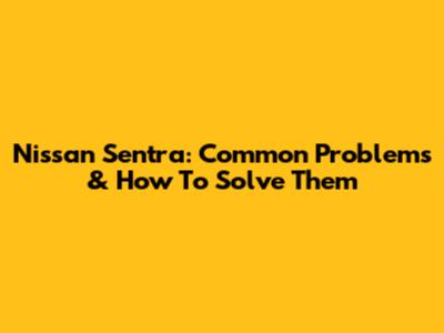 Nissan Sentra: Common Problems & How To Solve Them