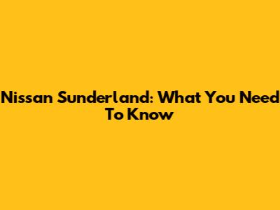 Nissan Sunderland: What You Need To Know