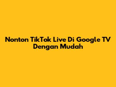 Nonton TikTok Live Di Google TV Dengan Mudah