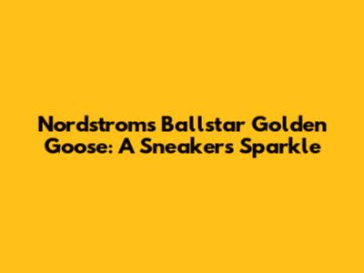 Nordstrom's Ballstar Golden Goose: A Sneaker's Sparkle