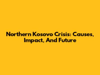 Northern Kosovo Crisis: Causes, Impact, And Future