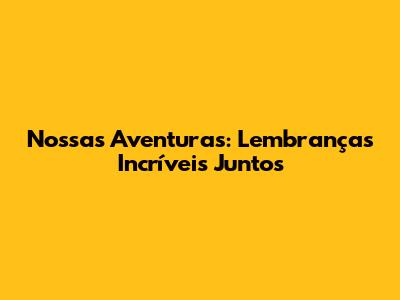 Nossas Aventuras: Lembranças Incríveis Juntos