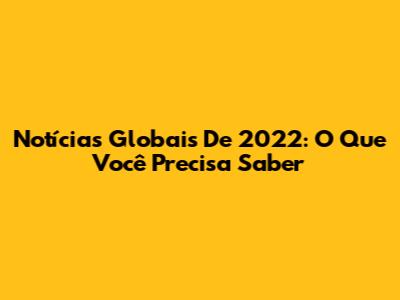 Notícias Globais De 2022: O Que Você Precisa Saber