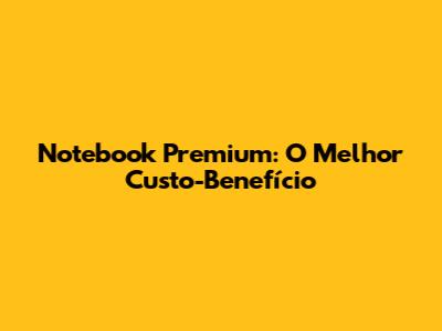 Notebook Premium: O Melhor Custo-Benefício