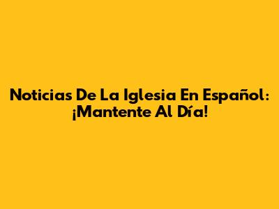 Noticias De La Iglesia En Español: ¡Mantente Al Día!