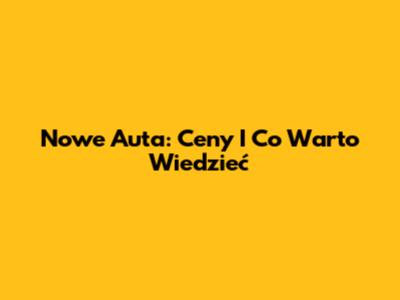 Nowe Auta: Ceny I Co Warto Wiedzieć