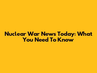 Nuclear War News Today: What You Need To Know