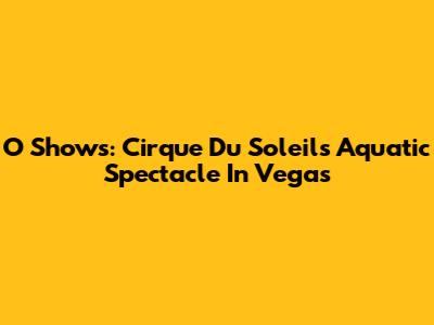 O Shows: Cirque Du Soleil's Aquatic Spectacle In Vegas