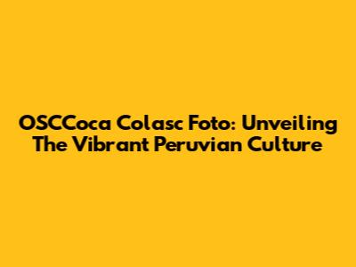 OSCCoca Colasc Foto: Unveiling The Vibrant Peruvian Culture
