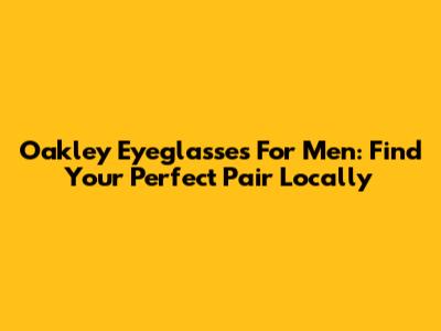 Oakley Eyeglasses For Men: Find Your Perfect Pair Locally