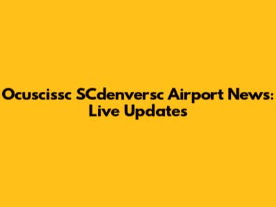 Ocuscissc SCdenversc Airport News: Live Updates