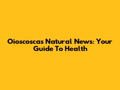 Oioscosca's Natural News: Your Guide To Health