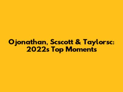 Ojonathan, Scscott & Taylorsc: 2022's Top Moments