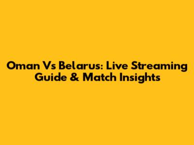 Oman Vs Belarus: Live Streaming Guide & Match Insights
