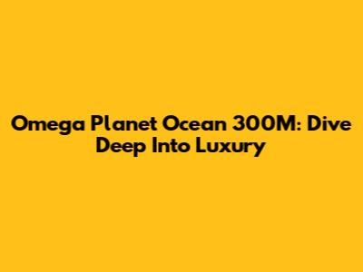 Omega Planet Ocean 300M: Dive Deep Into Luxury