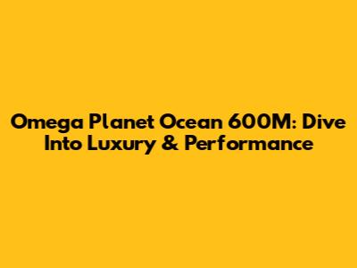 Omega Planet Ocean 600M: Dive Into Luxury & Performance