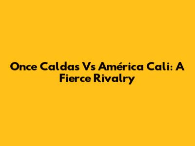 Once Caldas Vs América Cali: A Fierce Rivalry