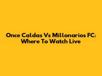 Once Caldas Vs Millonarios FC: Where To Watch Live