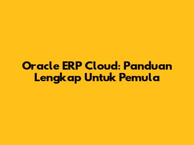 Oracle ERP Cloud: Panduan Lengkap Untuk Pemula