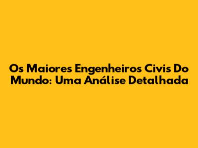 Os Maiores Engenheiros Civis Do Mundo: Uma Análise Detalhada