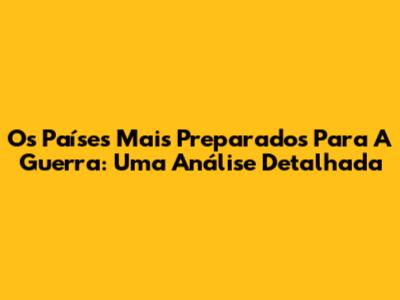 Os Países Mais Preparados Para A Guerra: Uma Análise Detalhada