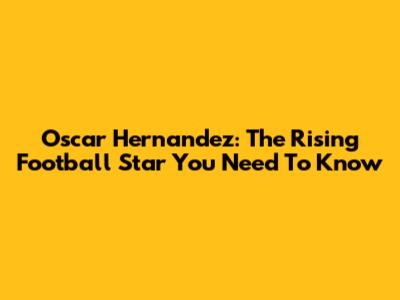 Oscar Hernandez: The Rising Football Star You Need To Know