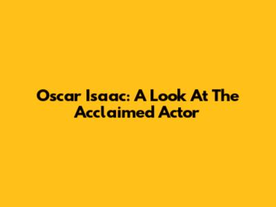 Oscar Isaac: A Look At The Acclaimed Actor