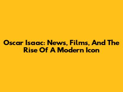 Oscar Isaac: News, Films, And The Rise Of A Modern Icon