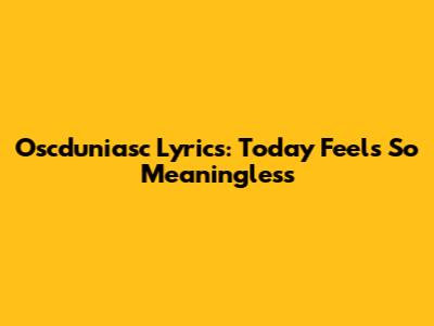 Oscduniasc Lyrics: Today Feels So Meaningless