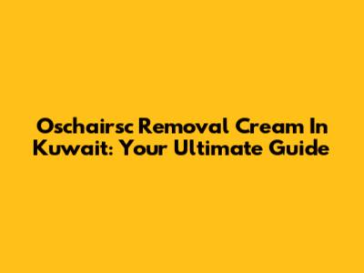 Oschairsc Removal Cream In Kuwait: Your Ultimate Guide