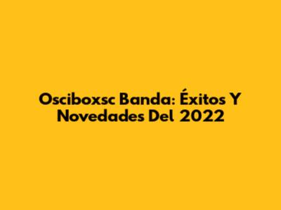 Osciboxsc Banda: Éxitos Y Novedades Del 2022