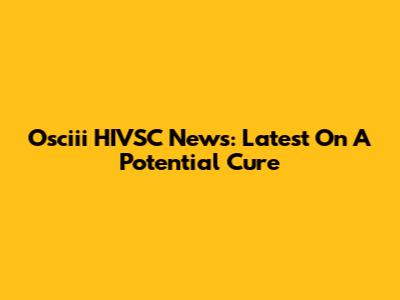 Osciii HIVSC News: Latest On A Potential Cure