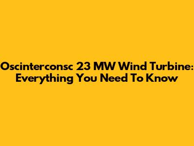 Oscinterconsc 23 MW Wind Turbine: Everything You Need To Know
