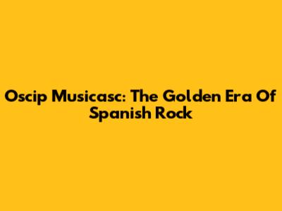 Oscip Musicasc: The Golden Era Of Spanish Rock