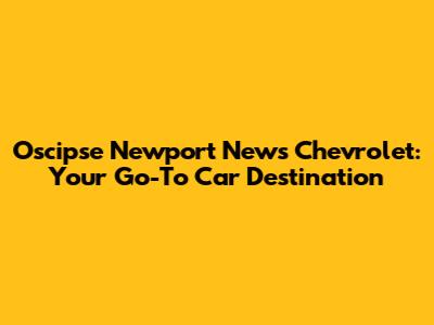 Oscipse Newport News Chevrolet: Your Go-To Car Destination