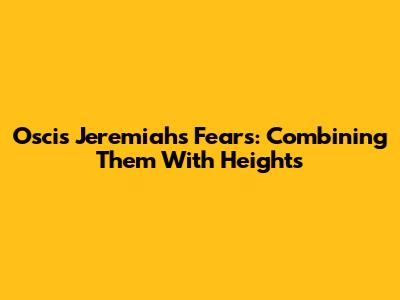 Oscis Jeremiah's Fears: Combining Them With Heights