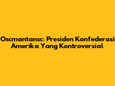 Oscmantansc: Presiden Konfederasi Amerika Yang Kontroversial