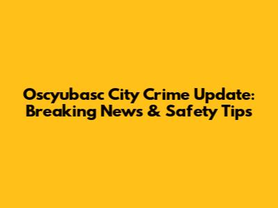 Oscyubasc City Crime Update: Breaking News & Safety Tips