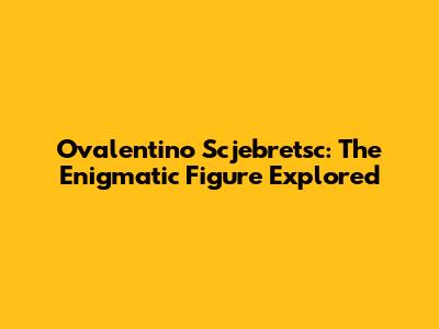 Ovalentino Scjebretsc: The Enigmatic Figure Explored