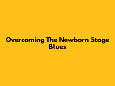 Overcoming The Newborn Stage Blues