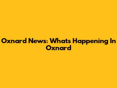 Oxnard News: What's Happening In Oxnard