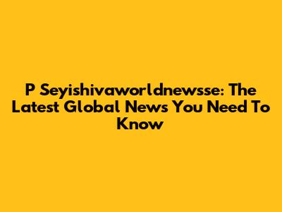 P Seyishivaworldnewsse: The Latest Global News You Need To Know