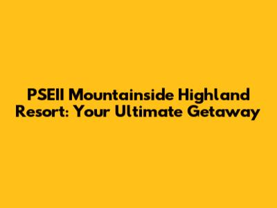 PSEII Mountainside Highland Resort: Your Ultimate Getaway