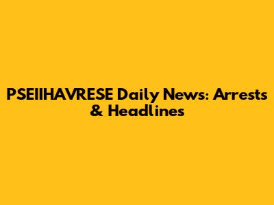 PSEIIHAVRESE Daily News: Arrests & Headlines