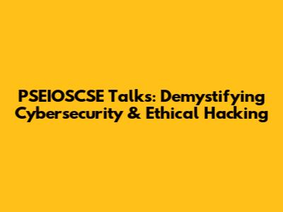 PSEIOSCSE Talks: Demystifying Cybersecurity & Ethical Hacking