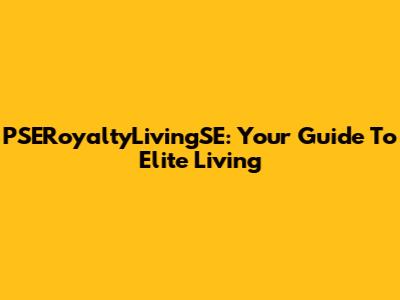 PSERoyaltyLivingSE: Your Guide To Elite Living