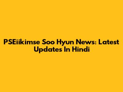 PSEiikimse Soo Hyun News: Latest Updates In Hindi