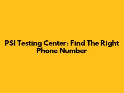 PSI Testing Center: Find The Right Phone Number