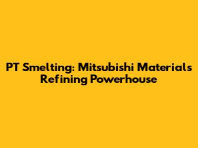 PT Smelting: Mitsubishi Materials' Refining Powerhouse