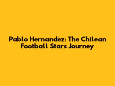 Pablo Hernandez: The Chilean Football Star's Journey
